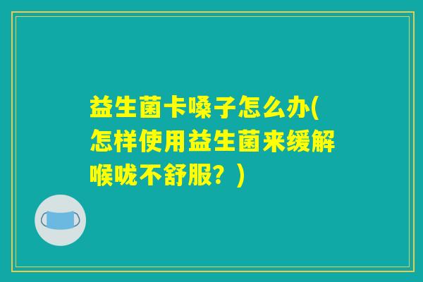 益生菌卡嗓子怎么办(怎样使用益生菌来缓解喉咙不舒服？)