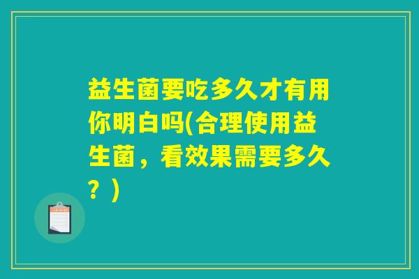 益生菌要吃多久才有用你明白吗(合理使用益生菌，看效果需要多久？)