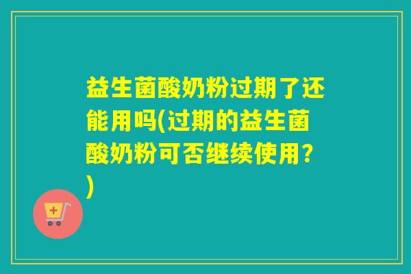 益生菌酸奶粉过期了还能用吗(过期的益生菌酸奶粉可否继续使用？)