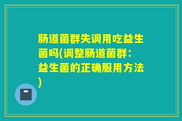 肠道菌群失调用吃益生菌吗(调整肠道菌群：益生菌的正确服用方法)