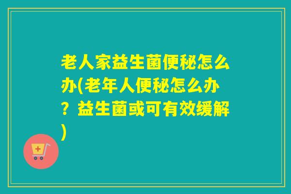 老人家益生菌便秘怎么办(老年人便秘怎么办？益生菌或可有效缓解)