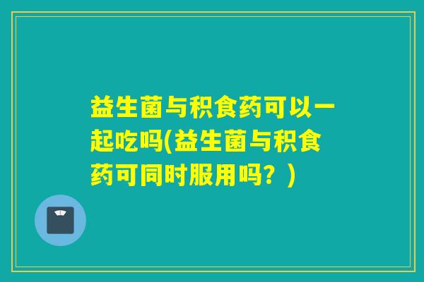 益生菌与积食药可以一起吃吗(益生菌与积食药可同时服用吗?) 益生菌与积食药可以一起吃吗(益生菌与积食药可同时服用吗?)