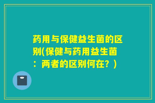 药用与保健益生菌的区别(保健与药用益生菌：两者的区别何在？)