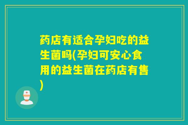 药店有适合孕妇吃的益生菌吗(孕妇可安心食用的益生菌在药店有售)