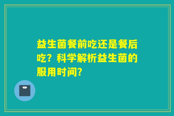 益生菌餐前吃还是餐后吃?科学解析益生菌的服用时间? 益生菌餐前吃还是餐后吃?科学解析益生菌的服用时间?