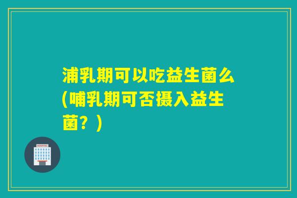 浦乳期可以吃益生菌么(哺乳期可否摄入益生菌？)
