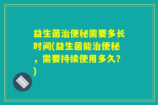 益生菌治便秘需要多长时间(益生菌能治便秘，需要持续使用多久？)