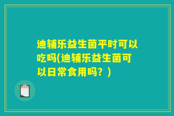 迪辅乐益生菌平时可以吃吗(迪辅乐益生菌可以日常食用吗？)