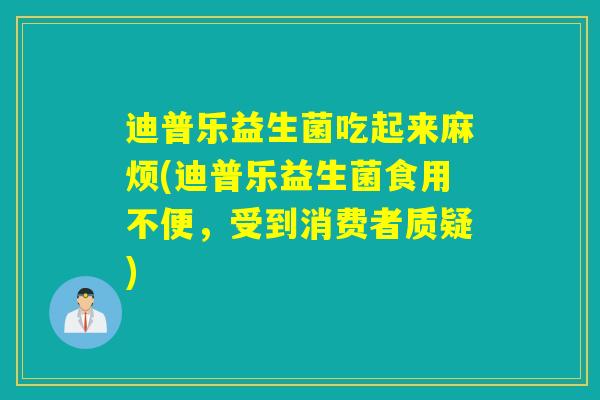 迪普乐益生菌吃起来麻烦(迪普乐益生菌食用不便,受到消费者质疑) 迪普乐益生菌吃起来麻烦(迪普乐益生菌食用不便,受到消费者质疑)