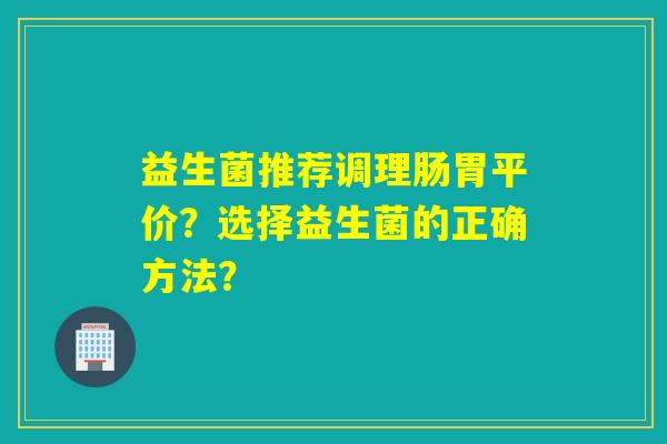 益生菌推荐调理肠胃平价？选择益生菌的正确方法？