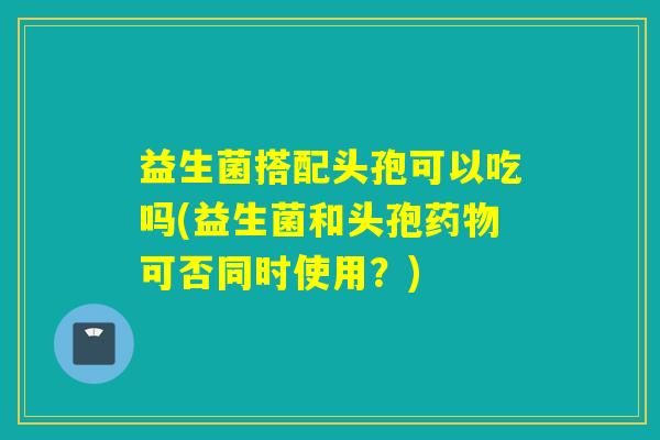 益生菌搭配头孢可以吃吗(益生菌和头孢药物可否同时使用？)