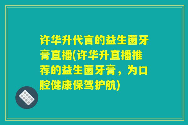 许华升代言的益生菌牙膏直播(许华升直播推荐的益生菌牙膏，为口腔健康保驾护航)
