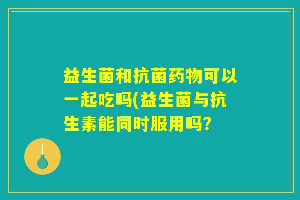 益生菌和抗菌药物可以一起吃吗(益生菌与抗生素能同时服用吗？