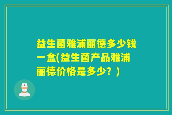 益生菌雅浦丽德多少钱一盒(益生菌产品雅浦丽德价格是多少？)