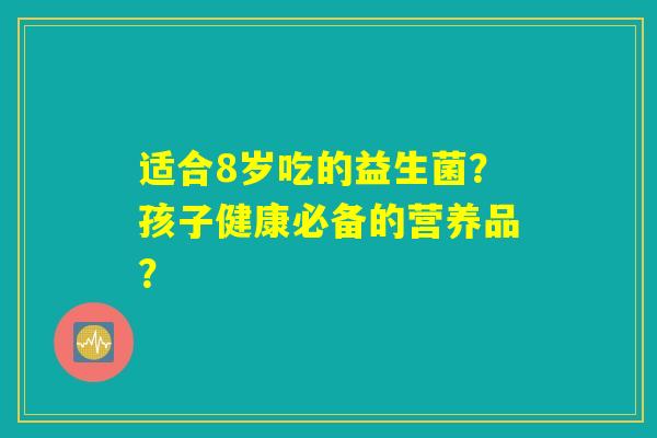 适合8岁吃的益生菌？孩子健康必备的营养品？
