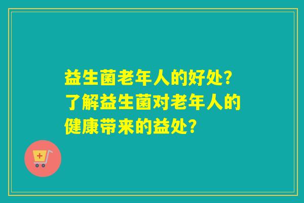 益生菌老年人的好处？了解益生菌对老年人的健康带来的益处？