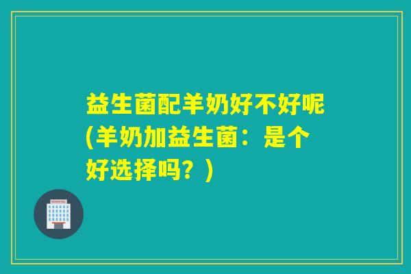 益生菌配羊奶好不好呢(羊奶加益生菌：是个好选择吗？)