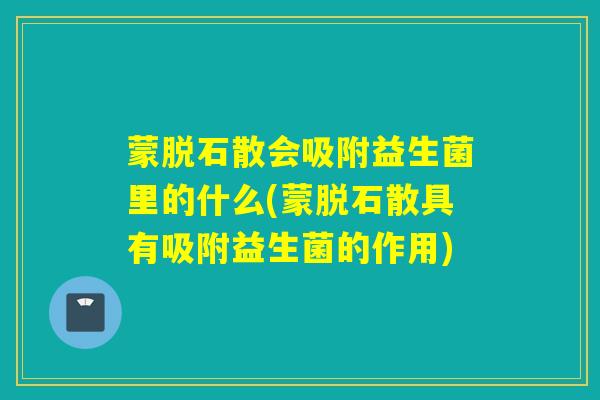 蒙脱石散会吸附益生菌里的什么(蒙脱石散具有吸附益生菌的作用)