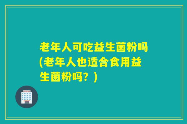 老年人可吃益生菌粉吗(老年人也适合食用益生菌粉吗？)