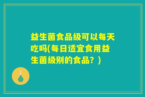 益生菌食品级可以每天吃吗(每日适宜食用益生菌级别的食品？)