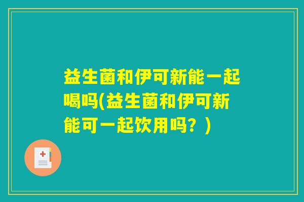 益生菌和伊可新能一起喝吗(益生菌和伊可新能可一起饮用吗？)