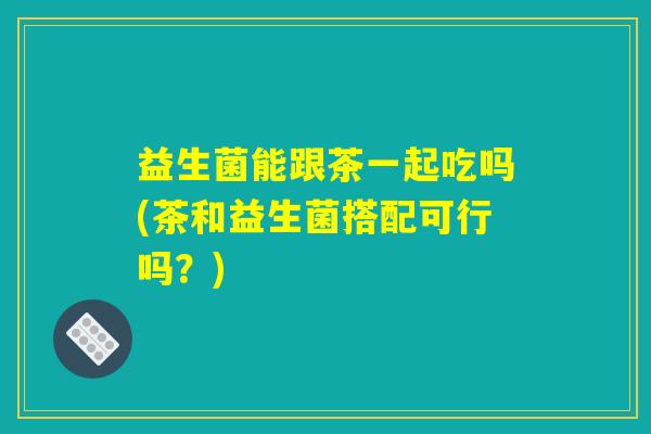 益生菌能跟茶一起吃吗(茶和益生菌搭配可行吗？)