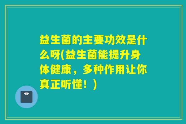 益生菌的主要功效是什么呀(益生菌能提升身体健康，多种作用让你真正听懂！)