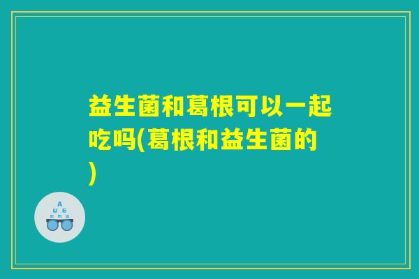 益生菌和葛根可以一起吃吗(葛根和益生菌的)