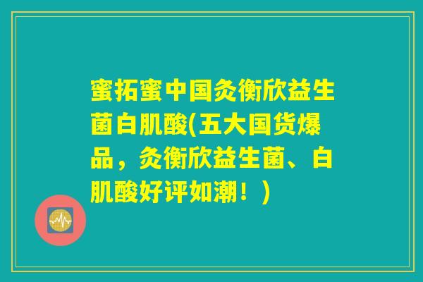 蜜拓蜜中国灸衡欣益生菌白肌酸(五大国货爆品,灸衡欣益生菌、白肌酸好评如潮!) 蜜拓蜜中国灸衡欣益生菌白肌酸(五大国货爆品,灸衡欣益生菌、白肌酸好评如潮!)