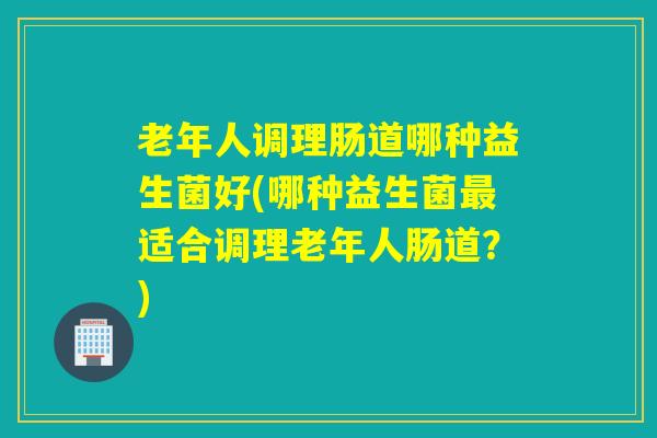 老年人调理肠道哪种益生菌好(哪种益生菌最适合调理老年人肠道？)