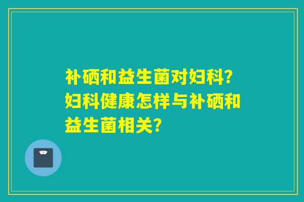 补硒和益生菌对妇科？妇科健康怎样与补硒和益生菌相关？