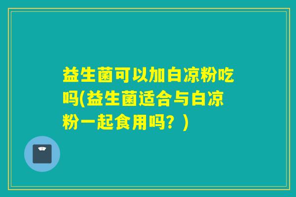 益生菌可以加白凉粉吃吗(益生菌适合与白凉粉一起食用吗？)