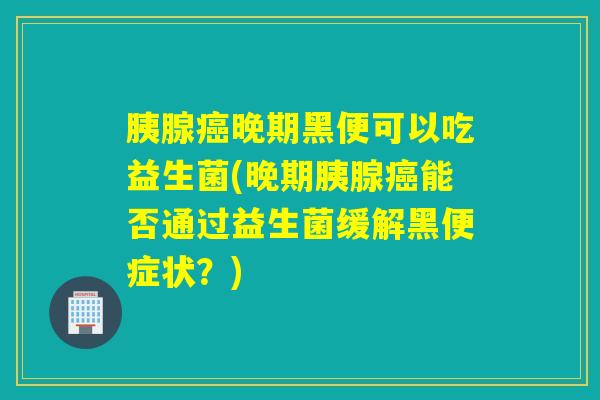胰腺癌晚期黑便可以吃益生菌(晚期胰腺癌能否通过益生菌缓解黑便症状？)