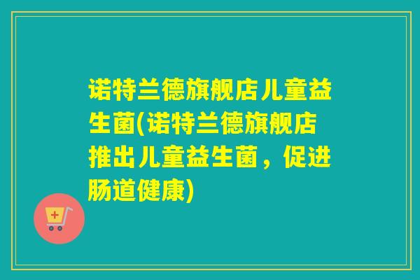 诺特兰德旗舰店儿童益生菌(诺特兰德旗舰店推出儿童益生菌,促进肠道健康) 诺特兰德旗舰店儿童益生菌(诺特兰德旗舰店推出儿童益生菌,促进肠道健康)
