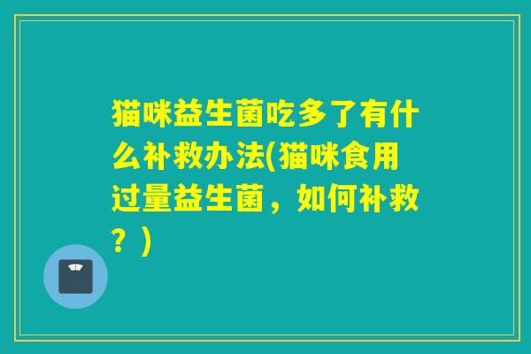 猫咪益生菌吃多了有什么补救办法(猫咪食用过量益生菌，如何补救？)