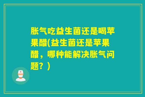 胀气吃益生菌还是喝苹果醋(益生菌还是苹果醋，哪种能解决胀气问题？)