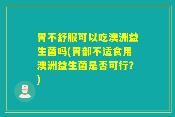 胃不舒服可以吃澳洲益生菌吗(胃部不适食用澳洲益生菌是否可行？)