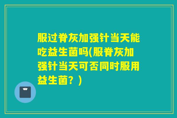 服过脊灰加强针当天能吃益生菌吗(服脊灰加强针当天可否同时服用益生菌？)