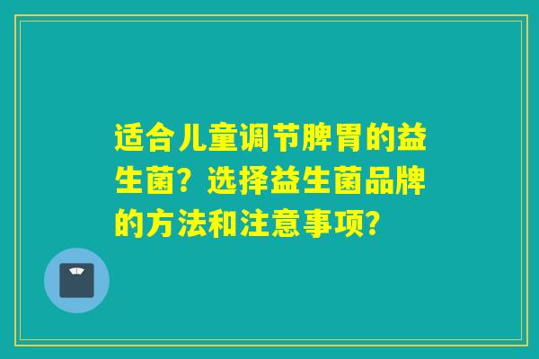适合儿童调节脾胃的益生菌？选择益生菌品牌的方法和注意事项？
