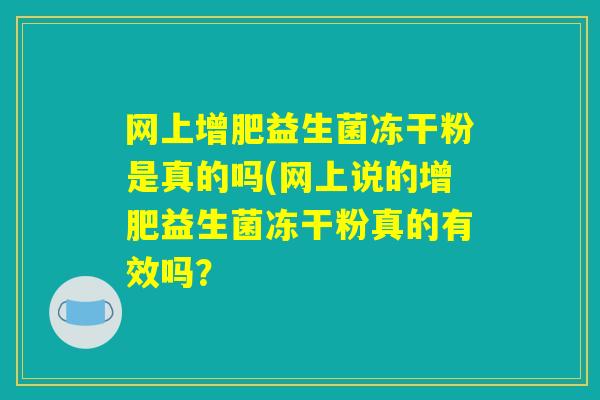 网上增肥益生菌冻干粉是真的吗(网上说的增肥益生菌冻干粉真的有效吗? 网上增肥益生菌冻干粉是真的吗(网上说的增肥益生菌冻干粉真的有效吗?