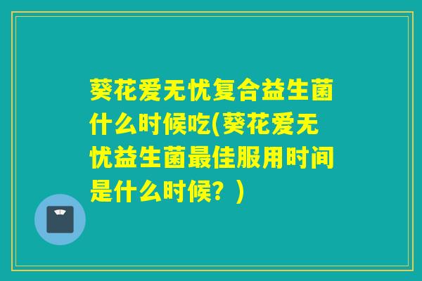葵花爱无忧复合益生菌什么时候吃(葵花爱无忧益生菌最佳服用时间是什么时候？)