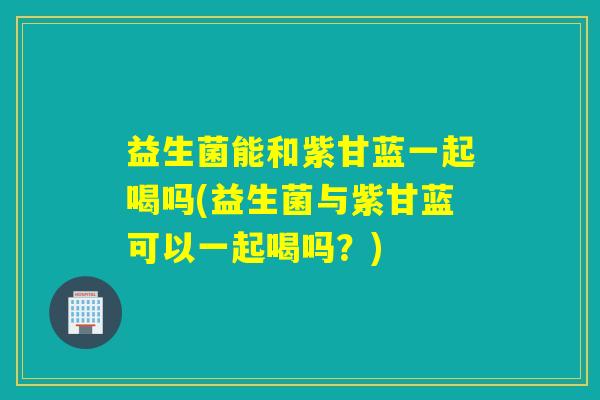 益生菌能和紫甘蓝一起喝吗(益生菌与紫甘蓝可以一起喝吗?) 益生菌能和紫甘蓝一起喝吗(益生菌与紫甘蓝可以一起喝吗?)