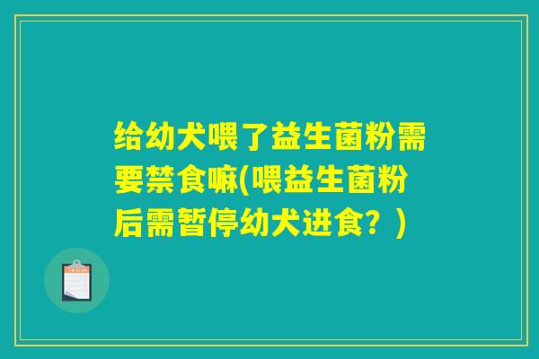 给幼犬喂了益生菌粉需要禁食嘛(喂益生菌粉后需暂停幼犬进食？)