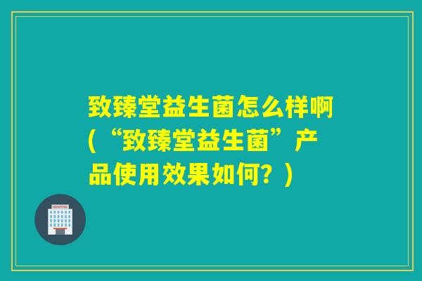 致臻堂益生菌怎么样啊(“致臻堂益生菌”产品使用效果如何？)