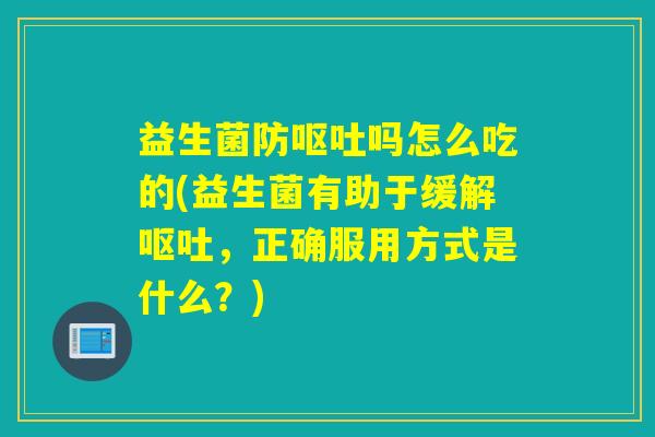 益生菌防呕吐吗怎么吃的(益生菌有助于缓解呕吐，正确服用方式是什么？)