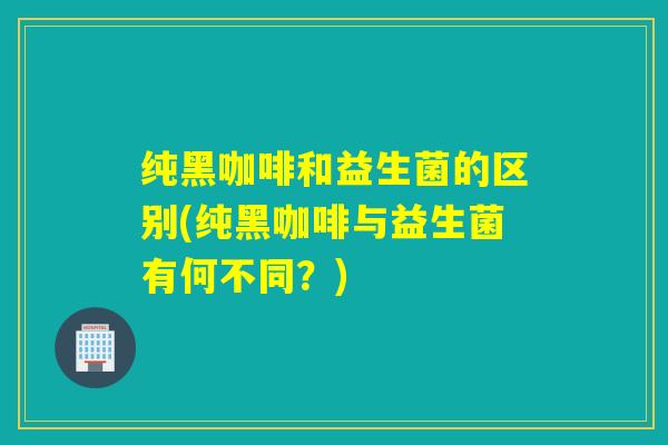纯黑咖啡和益生菌的区别(纯黑咖啡与益生菌有何不同？)