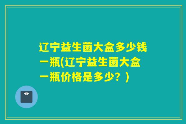 辽宁益生菌大盒多少钱一瓶(辽宁益生菌大盒一瓶价格是多少？)