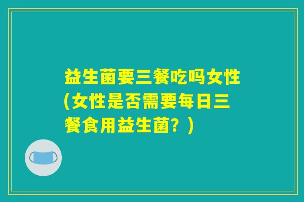 益生菌要三餐吃吗女性(女性是否需要每日三餐食用益生菌？)