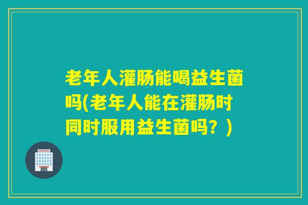 老年人灌肠能喝益生菌吗(老年人能在灌肠时同时服用益生菌吗？)