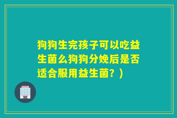 狗狗生完孩子可以吃益生菌么狗狗分娩后是否适合服用益生菌?) 狗狗生完孩子可以吃益生菌么狗狗分娩后是否适合服用益生菌?)